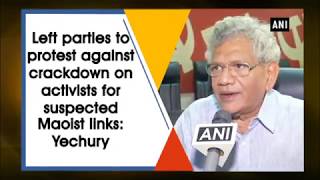 Left parties to protest against crackdown on activists for suspected Maoist links: Yechury