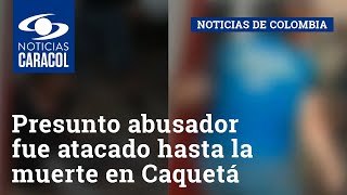 Presunto abusador fue atacado hasta la muerte en Caquetá