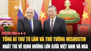 Tổng Bí thư Tô Lâm và Thủ tướng Mishustin nhất trí về định hướng lớn giữa Việt Nam và Nga