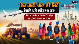 ਪੰਜਾਬੀਆਂ ਸਿਰ ਚੜ੍ਹਿਆ 14,000 ਕਰੋੜ ਦਾ ਕਰਜ਼ਾ, ਜਹਾਜ਼ ਚੜ੍ਹਨ ਲਈ ਵਿਕ ਗਈ ਖੇਤਾਂ ਦੀ ਮਿੱਟੀ | Punjab Emigration