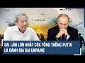 Chuyên gia nhận định: Sai lầm lớn nhất của Tổng thống Putin là đánh giá sai Ukraine