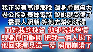 我正發著高燒那晚 渾身虛弱無力 ，老公接到表妹電話 說她腿受傷了 ，需要人照顧 等他去幫她洗澡 ，面對我的挽留 他卻說我矯情 ，轉身摔門離開 把我一個人拋下 ，他回來看見這一幕 瞬間崩潰了！#家庭伦理