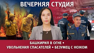 БАШКИРИЯ В ОГНЕ, УВОЛЬНЕНИЯ СПАСАТЕЛЕЙ, БЕЗУМЕЦ С НОЖОМ. Вечерняя студия