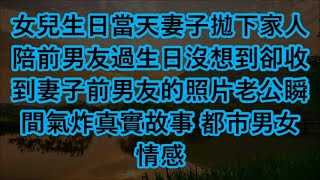 女兒生日當天妻子拋下家人陪前男友過生日沒想到卻收到妻子前男友的照片老公瞬間氣炸真實故事 都市男女情感