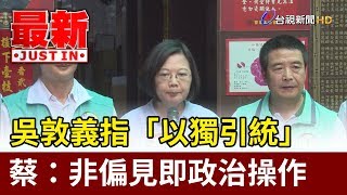 吳敦義指「以獨引統」  蔡：非偏見即政治操作【最新快訊】