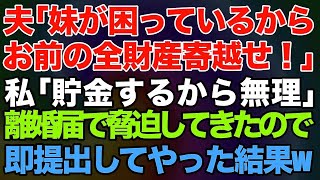 【スカッとする話】夫「妹が困っているからお前の全財産寄越せ！」私「子供と老後の為に貯金するから無理」→離婚届を突き付けて脅迫してきたので、即提出してやった結果