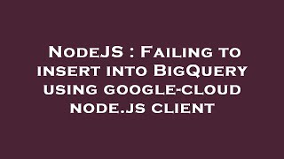 NodeJS : Failing to insert into BigQuery using google-cloud node.js client
