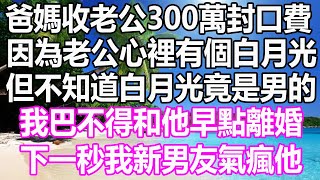 爸媽收了老公300萬封口費，因為老公心裡有個白月光，但不知道白月光竟是男的，我巴不得和他早點離婚，下一秒我新男友氣瘋他#溫情人生#深夜讀書#爽文#幸福人生#情感故事#愛情#顧亞男#為人處世#人生感悟