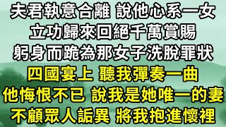 夫君執意合離，說他心系一女，立功歸來回絕千萬賞賜，躬身而跪為那女子洗脫罪狀。四國宴上，聽我彈奏一曲，他悔恨不已，說我是她唯一的妻，不顧眾人詫異，執著向我走來