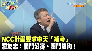 NCC計畫要求中天「補考」　羅友志：開門公審、關門放狗！《大新聞大爆卦》精華片段