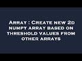Array : Create new 2d numpy array based on threshold values from other arrays