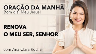 RENOVA O MEU SER, SENHOR - ORAÇÃO DA MANHÃ/ Ana Clara Rocha