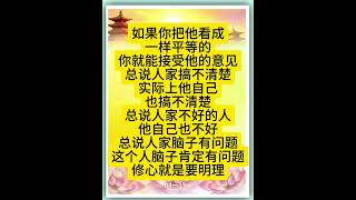 佛言佛语：如果你把他看成一样平等的，你就能接受他的意见。总说人家搞不清楚，实际上他自己也搞不清楚；总说人家不好的人，他自己也不好；总说人家脑子有问题，这个人脑子肯定有问题。修心就是要明理。