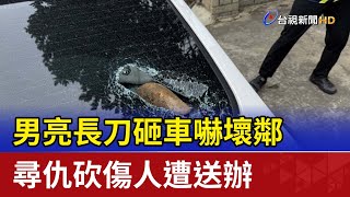 男亮長刀砸車嚇壞鄰 尋仇砍傷人遭送辦