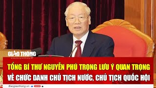 Tổng Bí thư Nguyễn Phú Trọng lưu ý quan trọng về chức danh Chủ tịch nước, Chủ tịch Quốc hội