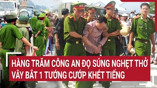 Hàng trăm Công an đọ súng nghẹt thở vây bắt 1 tướng cướp khét tiếng