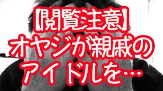 【閲覧注意】オヤジが親戚のアイドルに…