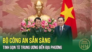 NÓNG: Bộ Công an sẵn sàng tinh gọn từ Trung ương đến địa phương