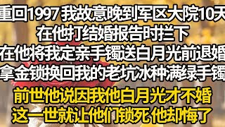 【完結】重回1997 我故意晚到军区大院10天，在他打结婚报告时拦下，在他将我定亲手镯送白月光前退婚，拿金锁换回我的老坑冰种满绿手镯，前世他说因我他白月光才不婚，这一世就让他们锁死 他却悔了