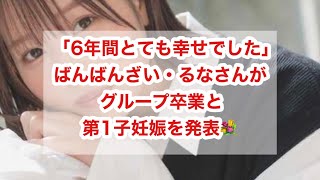 「6年間とても幸せでした」ばんばんざい・るなさんがグループ卒業と第1子妊娠を発表💐