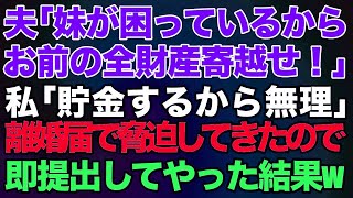 【スカッとする話】夫「妹が困っているからお前の全財産寄越せ！」私「子供と老後の為に貯金するから無理」→離婚届を突き付けて脅迫してきたので、即提出してやった結果