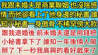 【完結】我跟未婚夫是商業聯姻，也沒啥感情，而他卻看上了他身邊的秘書，誰知小秘書一身傲骨，不稀罕傍大款，跟我退婚後，前未婚夫還是用錢把小秘書拿下了，誰知一年後倆人鬧掰了，下一秒我高興的看好戲來了