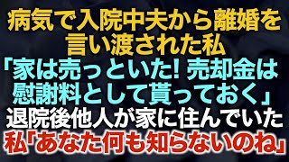 【スカッとする話】病気で入院中に夫から離婚を言い渡された私→退院後自宅へ戻ると他人が住んでいた「家は売っといた、売却金は慰謝料として貰っておく」私「あなた何も知らないのね」結果【修羅場】