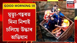 Good Morning 18 : উমৰাংছ’ ট্ৰেজেডীৰ আজি চতুৰ্থ দিন | মৃত্যু-গহ্বৰত দিনা নিশাই চলিছে উদ্ধাৰ অভিযান