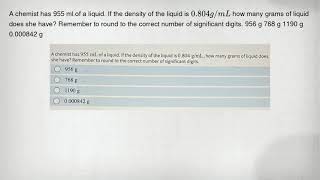 A chemist has 955 ml.of a liquid. If the density of the liquid is 0.804g/mL how many grams of liquid