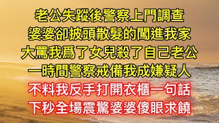 老公失蹤後警察上門調查，婆婆卻披頭散髮的闖進我家，大罵我爲了女兒殺了自己老公，一時間警察戒備我成嫌疑人，不料我反手打開衣櫃一句話，下秒全場震驚婆婆傻眼求饒