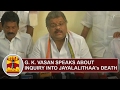 G. K. Vasan speaks about inquiry into Jayalalithaa's Death | Thanthi TV