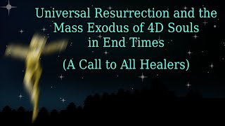 Universal Resurrection and the Mass Exodus of 4D Souls in End Times (A Call to All Healers)