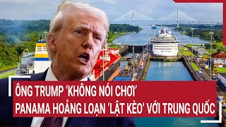 Ông Trump ‘không nói chơi’, Panama hoảng loạn ‘lật kèo’ với Trung Quốc