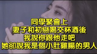 同學聚會上，妻子和初戀喝交杯酒後，我說你跟他走吧，她卻說我是個小肚雞腸的男人。