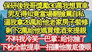 保研後我哥獎勵30萬我想買車，男友得知竟當場翻臉罵自私，逼我拿28萬給他老家房子裝修，剩下2萬給他媽買煙酒來提親，不料我冷笑一巴掌：給你臉了，下秒全款提車一招讓他徹底傻眼真情故事會||老年故事