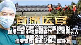 第十六集 【首席医官】首席法医 在高手如林的医学界脱颖而出，仅用三副中药便解除了一位领导夫人灌肠之痛的病根，备受青睐 从此以后扶摇直上