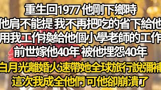 【完結】重生回1977 他剛下鄉時，他肩不能提 我不再把吃的省下給他，用我工作換給他個小學老師的工作，前世嫁他40年 被他埋怨40年，白月光離婚火速帶她全球旅行說彌補，這次我成全他們 可他卻崩潰了