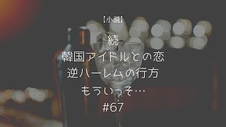 【小説】続・韓国アイドルとの恋〜逆ハーレムの行方〜　もういっそ…　67