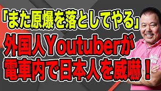 【第893回】「また原爆を落としてやる」外国人Youtuberが電車内で日本人を威嚇！ヘイトやろ！