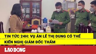 Tin tức 24h: Vụ án Lê Thị Dung có thể kiến nghị giám đốc thẩm | Báo Lao Động