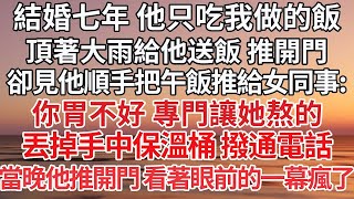 【完结】結婚七年 他只吃我做的飯，頂著大雨給他送飯 推開門，卻見他順手把午飯推給女同事：你胃不好 專門讓她熬的，丟掉手中保溫桶 撥通電話，當晚他推開門 看著眼前的一幕瘋了【爽文】【爱情】【豪门】