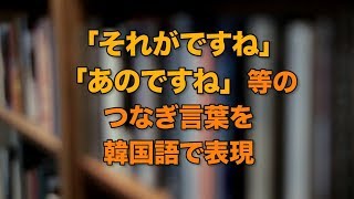 「それがですね、あのですね」等のつなぎ言葉を韓国語で表現