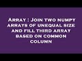 Array : Join two numpy arrays of unequal size and fill third array based on common column