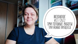 ВЯЗОВЛОГ #27/22. ТРИ ГОТОВЫЕ РАБОТЫ И ТРИ НОВЫХ ПРОЦЕССА!