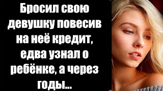 Бросил свою девушку повесив на неё кредит, едва узнал о ребёнке, а через годы