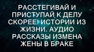 РАССТЕГИВАЙ И ПРИСТУПАЙ К ДЕЛУ СКОРЕЕ! Истории из жизни. Аудио рассказы измена жены в браке