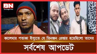 কালেমার পতাকা ইস্যুতে যে তিনজন কে গ্রেপ্তার করেছিল তাদের সর্বশেষ আপডেট,, জানাচ্ছেন পরিবার থেকে।