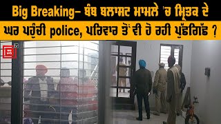 Big Breaking- ਬੰਬ ਬਲਾਸਟ ਮਾਮਲੇ 'ਚ ਮ੍ਰਿਤਕ ਦੇ ਘਰ ਪਹੁੰਚੀ  police, ਪਰਿਵਾਰ ਤੋਂ ਵੀ ਹੋ ਰਹੀ ਪੁੱਛਗਿੱਛ  ?