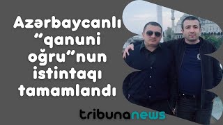 Azərbaycanlı “qanuni oğru”nun istintaqı tamamlandı