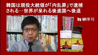 韓国は現役大統領が「内乱罪」で逮捕される‥世界が呆れる後進国へ後退 by榊淳司